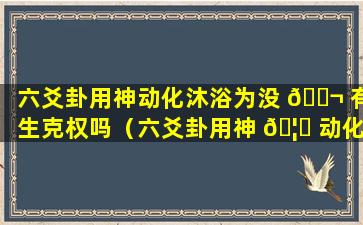 六爻卦用神动化沐浴为没 🐬 有生克权吗（六爻卦用神 🦁 动化沐浴为没有生克权吗）